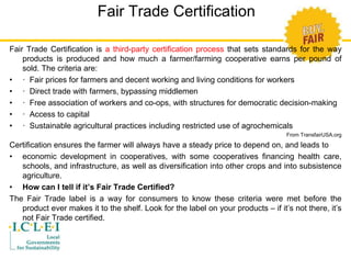 Fair Trade Certification 
Fair Trade Certification is a third-party certification process that sets standards for the way 
products is produced and how much a farmer/farming cooperative earns per pound of 
sold. The criteria are: 
• · Fair prices for farmers and decent working and living conditions for workers 
• · Direct trade with farmers, bypassing middlemen 
• · Free association of workers and co-ops, with structures for democratic decision-making 
• · Access to capital 
• · Sustainable agricultural practices including restricted use of agrochemicals 
From TransfairUSA.org 
Certification ensures the farmer will always have a steady price to depend on, and leads to 
• economic development in cooperatives, with some cooperatives financing health care, 
schools, and infrastructure, as well as diversification into other crops and into subsistence 
agriculture. 
• How can I tell if it’s Fair Trade Certified? 
The Fair Trade label is a way for consumers to know these criteria were met before the 
product ever makes it to the shelf. Look for the label on your products – if it’s not there, it’s 
not Fair Trade certified. 
 