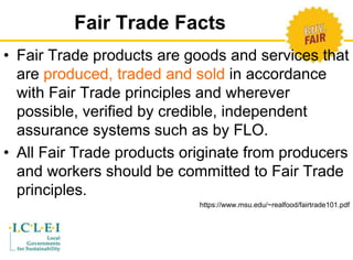 Fair Trade Facts 
• Fair Trade products are goods and services that 
are produced, traded and sold in accordance 
with Fair Trade principles and wherever 
possible, verified by credible, independent 
assurance systems such as by FLO. 
• All Fair Trade products originate from producers 
and workers should be committed to Fair Trade 
principles. 
https://www.msu.edu/~realfood/fairtrade101.pdf 
 