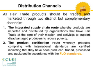 Distribution Channels 
All Fair Trade products should be traded and 
marketed through two distinct but complementary 
channels: 
1. The integrated supply chain route whereby products are 
imported and distributed by organizations that have Fair 
Trade at the core of their mission and activities to support 
disadvantaged producers to reduce poverty. 
2. The product certification route whereby products 
complying with international standards are certified 
indicating that they have been produced, traded, processed 
and packaged in accordance with the FLO standards. 
 