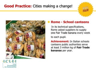 Good Practice: Cities making a change! 
 Rome - School canteens 
In its technical specifications, 
Rome asked suppliers to supply 
one Fair Trade banana every week 
to each pupil. 
Achievement: In Italian schools 
canteens public authorities serve 
at least 3 million kg of Fair Trade 
bananas per year. 
 