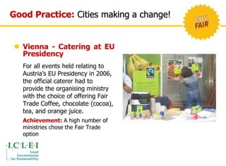 Good Practice: Cities making a change! 
 Vienna - Catering at EU 
Presidency 
For all events held relating to 
Austria’s EU Presidency in 2006, 
the official caterer had to 
provide the organising ministry 
with the choice of offering Fair 
Trade Coffee, chocolate (cocoa), 
tea, and orange juice. 
Achievement: A high number of 
ministries chose the Fair Trade 
option 
 