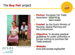 The Buy Fair project 
 Partner: European Fair Trade 
Association 
 
 Funded by the Dutch Ministry of 
Housing, Spatial Planning and 
the Environment. 
 Objective: To develop practical 
guidelines for public authorities in 
Europe wishing to purchase Fair 
Trade products 
 Website: 
www.iclei.europe.org/buyfair 
Photo: Credit: Fairtrade Foundation 
 