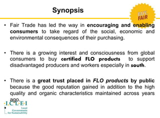 Synopsis 
• Fair Trade has led the way in encouraging and enabling 
consumers to take regard of the social, economic and 
environmental consequences of their purchasing. 
• There is a growing interest and consciousness from global 
consumers to buy certified FLO products to support 
disadvantaged producers and workers especially in south. 
• There is a great trust placed in FLO products by public 
because the good reputation gained in addition to the high 
quality and organic characteristics maintained across years 
ago. 
• 
 