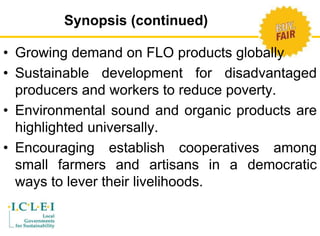 Synopsis (continued) 
• Growing demand on FLO products globally 
• Sustainable development for disadvantaged 
producers and workers to reduce poverty. 
• Environmental sound and organic products are 
highlighted universally. 
• Encouraging establish cooperatives among 
small farmers and artisans in a democratic 
ways to lever their livelihoods. 
 