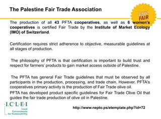 The Palestine Fair Trade Association 
The production of all 43 PFTA cooperatives, as well as 6 women's 
cooperatives is certified Fair Trade by the Institute of Market Ecology 
(IMO) of Switzerland. 
Certification requires strict adherence to objective, measurable guidelines at 
all stages of production. 
The philosophy of PFTA is that certification is important to build trust and 
respect for farmers’ products to gain market access outside of Palestine. 
The PFTA has general Fair Trade guidelines that must be observed by all 
participants in the production, processing, and trade chain. However, PFTA's 
cooperatives primary activity is the production of Fair Trade olive oil. 
PFTA has developed product specific guidelines for Fair Trade Olive Oil that 
guides the fair trade production of olive oil in Palestine. 
http://www.nepto.ps/etemplate.php?id=72 
 