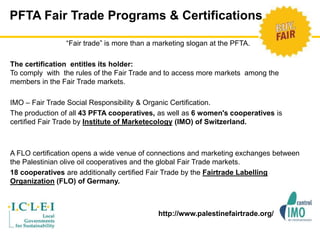PFTA Fair Trade Programs & Certifications 
“Fair trade” is more than a marketing slogan at the PFTA. 
The certification entitles its holder: 
To comply with the rules of the Fair Trade and to access more markets among the 
members in the Fair Trade markets. 
IMO – Fair Trade Social Responsibility & Organic Certification. 
The production of all 43 PFTA cooperatives, as well as 6 women's cooperatives is 
certified Fair Trade by Institute of Marketecology (IMO) of Switzerland. 
A FLO certification opens a wide venue of connections and marketing exchanges between 
the Palestinian olive oil cooperatives and the global Fair Trade markets. 
18 cooperatives are additionally certified Fair Trade by the Fairtrade Labelling 
Organization (FLO) of Germany. 
http://www.palestinefairtrade.org/ 
 