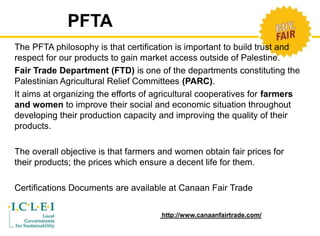 The PFTA philosophy is that certification is important to build trust and 
respect for our products to gain market access outside of Palestine. 
Fair Trade Department (FTD) is one of the departments constituting the 
Palestinian Agricultural Relief Committees (PARC). 
It aims at organizing the efforts of agricultural cooperatives for farmers 
and women to improve their social and economic situation throughout 
developing their production capacity and improving the quality of their 
products. 
The overall objective is that farmers and women obtain fair prices for 
their products; the prices which ensure a decent life for them. 
Certifications Documents are available at Canaan Fair Trade 
http://www.canaanfairtrade.com/ 
PFTA 
 