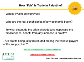 How “Fair” Is Trade in Palestine? 
- Whose livelihood improves? 
- Who are the real beneficiaries of any economic boom? 
- To what extent do the original producers, especially the 
smaller ones, benefit from any increase in profits? 
- Are profits being fairly distributed among the various players 
of the supply chain? 
poor do not get poorer as the rich get richer 
“This is Fair Trade All About” 
http://archive.thisweekinpalestine.com 
 