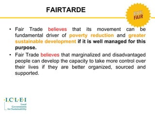 FAIRTARDE 
• Fair Trade believes that its movement can be 
fundamental driver of poverty reduction and greater 
sustainable development if it is well managed for this 
purpose. 
• Fair Trade believes that marginalized and disadvantaged 
people can develop the capacity to take more control over 
their lives if they are better organized, sourced and 
supported. 
 