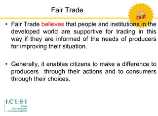 Fair Trade 
• Fair Trade believes that people and institutions in the 
developed world are supportive for trading in this 
way if they are informed of the needs of producers 
for improving their situation. 
• Generally, it enables citizens to make a difference to 
producers through their actions and to consumers 
through their choices. 
 