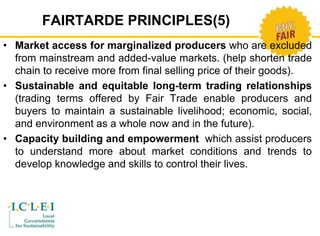 FAIRTARDE PRINCIPLES(5) 
• Market access for marginalized producers who are excluded 
from mainstream and added-value markets. (help shorten trade 
chain to receive more from final selling price of their goods). 
• Sustainable and equitable long-term trading relationships 
(trading terms offered by Fair Trade enable producers and 
buyers to maintain a sustainable livelihood; economic, social, 
and environment as a whole now and in the future). 
• Capacity building and empowerment which assist producers 
to understand more about market conditions and trends to 
develop knowledge and skills to control their lives. 
 