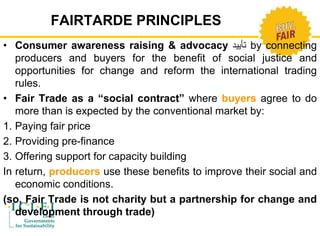 FAIRTARDE PRINCIPLES 
• Consumer awareness raising & advocacy تأييد by connecting 
producers and buyers for the benefit of social justice and 
opportunities for change and reform the international trading 
rules. 
• Fair Trade as a “social contract” where buyers agree to do 
more than is expected by the conventional market by: 
1. Paying fair price 
2. Providing pre-finance 
3. Offering support for capacity building 
In return, producers use these benefits to improve their social and 
economic conditions. 
(so, Fair Trade is not charity but a partnership for change and 
development through trade) 
 