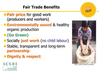 Fair Trade Benefits 
Fair price for good work 
(producers and workers) 
Environmentally sound & healthy 
organic production 
(Go Green) 
Socially just work (no child labour) 
Stable, transparent and long-term 
partnership 
Dignity & respect 
Photo: Credit: Fairtrade Foundation 
 