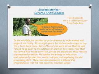 Success stories C
Gerardo Arias Camacho
In the mid-90s, he decided to go to America to make money and
support his family. After eight years, he had earned enough to buy
the a farm back home, But coffee prices were so low that he was
forced to go back to the States for another two years. Now that
his farm is Fair trade-certified, prices are stable and they receive
a guaranteed premium. He spends the money on education,
environmental protection, roads, bridges, and improving the old
processing plant. They have also sponsored a scholarship
programme so that his kids can stay in school longer.
I believe that my farm
would be out of business if
it wasnt for Fair trade.
This is Gerardo.
He is a coffee producer
from Costa Rica.
 