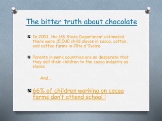 The bitter truth about chocolate
In 2001, the US State Department estimated
there were 15,000 child slaves in cocoa, cotton,
and coffee farms in C?te d'Ivoire.
Parents in some countries are so desperate that
they sell their children to the cocoa industry as
slaves.
And
66% of children working on cocoa
farms dont attend school !
 