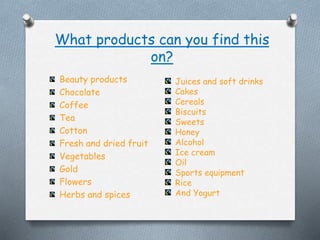What products can you find this
on?
Beauty products
Chocolate
Coffee
Tea
Cotton
Fresh and dried fruit
Vegetables
Gold
Flowers
Herbs and spices
Juices and soft drinks
Cakes
Cereals
Biscuits
Sweets
Honey
Alcohol
Ice cream
Oil
Sports equipment
Rice
And Yogurt
 