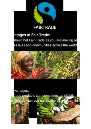 Advantages of Fair­Trade:
You should but Fair­Trade as you are making other 
peoples lives and communities across the world much 
better.




Disadvantages:
Fair­Trade products can sometimes be slightly more 
expensive but can you put a price on a better life for 
 