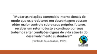“Mudar as relações comerciais internacionais de
modo que os produtores em desvantagem possam
obter maior controle sobre seus próprios futuros,
receber um retorno justo e continuo por seus
trabalhos e ter condições dignas de vida através do
desenvolvimento sustentável”
(FairTrade Foundantion, 1999)
 