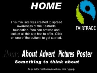 HOME This mini site was created to spread awareness of the Fairtrade foundation. You can browse and look at all this site has to offer. Click on one of the buttons to get started. About Advert Pictures Home To go to the real Fairtrade website, click here Poster Something to think about 