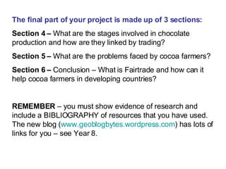 The final part of your project is made up of 3 sections: Section 4 –  What are the stages involved in chocolate production and how are they linked by trading? Section 5 –  What are the problems faced by cocoa farmers? Section 6 –  Conclusion – What is Fairtrade and how can it help cocoa farmers in developing countries? REMEMBER  – you must show evidence of research and include a BIBLIOGRAPHY of resources that you have used. The new blog ( www.geoblogbytes.wordpress.com ) has lots of links for you – see Year 8. 