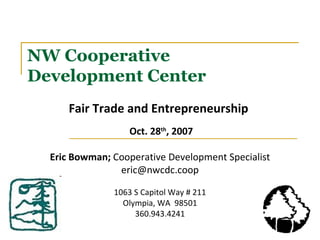 NW Cooperative Development Center Fair Trade and Entrepreneurship   Oct. 28 th , 2007 Eric Bowman;  Cooperative Development Specialist [email_address] 1063 S Capitol Way # 211 Olympia, WA  98501 360.943.4241 