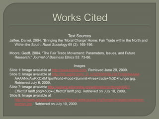 Works CitedText SourcesJaffee, Daniel. 2004. “Bringing the ‘Moral Charge’ Home: Fair Trade within the North and Within the South. Rural Sociology 69 (2): 169-196.Moore, Geoff. 2004. “The Fair Trade Movement: Parameters, Issues, and Future Research.” Journal of Business Ethics 53: 73-86.ImagesSlide 1: Image available at http://www.kobos.com. Retrieved June 29, 2009.Slide 5: Image available at http://lh6.ggpht.com/_D_tJ3jZ00WI/SIjJ3XTY49I/AAAAAAAAANk/AwKKCxfM1po/World+Food+Summit+Free+trade+%3D+hunger.jpg. Retrieved July 6, 2009.Slide 7: Image available http://upload.wikimedia.org/wikipedia/en/thumb/6/61/	EffectOfTariff.png/450px-EffectOfTariff.png. Retrieved on July 10, 2009.Slide 9. Image available at http://images.google.com/imgres?imgurl.www.pcusa.org/hunger/images/cameroon-women.jpg.  Retrieved on July 10, 2009.