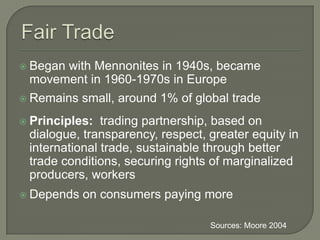 Fair TradeBegan with Mennonites in 1940s, became movement in 1960-1970s in EuropeRemains small, around 1% of global tradePrinciples:  trading partnership, based on dialogue, transparency, respect, greater equity in international trade, sustainable through better trade conditions, securing rights of marginalized producers, workers Depends on consumers paying more  Sources: Moore 2004