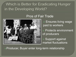 Which is Better for Eradicating Hunger in the Developing World?Pros of Fair Trade Ensures living wage paid to workers Protects environment of producers Support against market fluctuationsProducer, Buyer enter long-term relationship