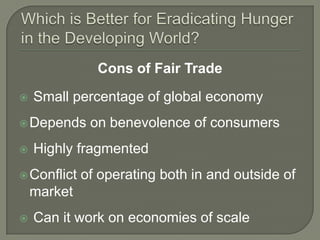 Which is Better for Eradicating Hunger in the Developing World?Cons of Fair Trade Small percentage of global economy Depends on benevolence of consumersHighly fragmented Conflict of operating both in and outside of market Can it work on economies of scale