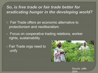So, is free trade or fair trade better for eradicating hunger in the developing world?Fair Trade offers an economic alternative to protectionism and neoliberalism Focus on cooperative trading relations, worker rights, sustainabilityFair Trade orgs need to     unifySource: Jaffe 2004