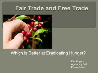 Fair Trade and Free Trade Which is Better at Eradicating Hunger? Kim Rogers Agronomy 342 Presentation 