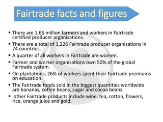 Fairtrade facts and figures
 There are 1.65 million farmers and workers in Fairtrade
certified producer organisations.
 There are a total of 1,226 Fairtrade producer organisations in
74 countries.
 A quarter of all workers in Fairtrade are women.
 Farmer and worker organisations own 50% of the global
Fairtrade system.
 On plantations, 26% of workers spent their Fairtrade premiums
on education.
 The Fairtrade foods sold in the biggest quantities worldwide
are bananas, coffee beans, sugar and cocoa beans.
 other Fairtrade products include wine, tea, cotton, flowers,
rice, orange juice and gold.
 