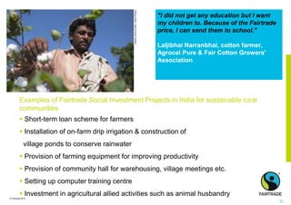 © Fairtrade 2014
"I did not get any education but I want
my children to. Because of the Fairtrade
price, I can send them to school."
Laljibhai Narranbhai, cotton farmer,
Agrocel Pure & Fair Cotton Growers'
Association
© Nathalie Bertrams
Pickingcotton,India©SimonRawles
Examples of Fairtrade Social Investment Projects in India for sustainable rural
communities
 Short-term loan scheme for farmers
 Installation of on-farm drip irrigation & construction of
village ponds to conserve rainwater
 Provision of farming equipment for improving productivity
 Provision of community hall for warehousing, village meetings etc.
 Setting up computer training centre
 Investment in agricultural allied activities such as animal husbandry
11
 