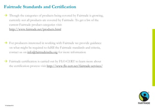 © Fairtrade 2014
Fairtrade Standards and Certification
 Though the categories of products being covered by Fairtrade is growing,
currently not all products are covered by Fairtrade. To get a list of the
current Fairtrade product categories visit:
http://www.fairtrade.net/products.html
 For producers interested in working with Fairtrade we provide guidance
on what might be required to fulfill the Fairtrade standards and criteria,
contact us on info@fairtradeindia.org for more information
 Fairtrade certification is carried out by FLO-CERT to learn more about
the certification process visit http://www.flo-cert.net/fairtrade-services/
 