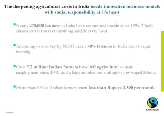 © Fairtrade 2014
The deepening agricultural crisis in India needs innovative business models
with social responsibility at it’s heart
Nearly 270,000 farmers in India have committed suicide since 1995. That’s
almost two farmers committing suicide every hour.
According to a survey by NSSO nearly 40% farmers in India want to quit
farming
Over 7.7 million Indian farmers have left agriculture as main
employment since 2001, and a large number are shifting to low waged labour.
More than 60% of Indian farmers earn less than Rupees 2,500 per month
 