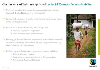 © Fairtrade 2014
Components of Fairtrade approach: A Social Contract for sustainability
 Works on unlocking the power of producer collectives. Helping
marginal & small producers to get organised
 Partner with businesses to enable domestic and international market
access for these producers
 Sustainable and equitable trading relationships with
 Minimum support price for producers
 Social investment in producer communities
 Ensuring producer & business commitment to sustainable economic,
environmental and social standards through independent audits by
FLO-CERT- an ISO 65 Company
 Producer capacity building & empowerment in areas including:
 Climate Change response
 Increasing women‘sparticipation in decisionmaking
 Commercial &technical training
 