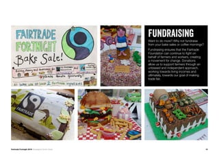 Fairtrade Fortnight 2019 Campaigner Action Guide
FUNDRAISINGWant to do more? Why not fundraise
from your bake sales or coffee mornings?
Fundraising ensures that the Fairtrade
Foundation can continue to fight on
behalf of farmers and workers, creating
a movement for change. Donations
allow us to support farmers through an
unbiased and independent approach,
working towards living incomes and
ultimately, towards our goal of making
trade fair.
10
 