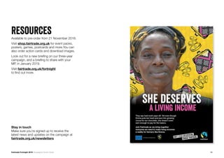 11Fairtrade Fortnight 2019 Campaigner Action Guide
ResourcesAvailable to pre-order from 21 November 2018.
Visit shop.fairtrade.org.uk for event packs,
posters, games, postcards and more.You can
also order action cards and download images.
Look out for a new briefing on our three-year
campaign, and a briefing to share with your
MP, in January 2019.
Visit fairtrade.org.uk/fortnight
to find out more.
Stay in touch
Make sure you’re signed up to receive the
latest news and updates on the campaign at
fairtrade.org.uk/newsletters
 