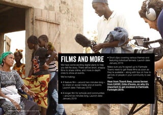 Films and moreWe have some exciting digital plans to help
you tell the story. There will be short, snappy
films to share online, and more in-depth
ones to show at events.
We’re making:
•	A feature film – around two minutes long –
	 to share on social media and at events.
	 Launch date: February 2019
• A longer film for schools and communities 	
	 – around six minutes long. Launch date:
	 January 2019
• Short clips covering various themes and 	
	 featuring individual farmers. Launch date:
	 January 2019
Make sure you’re signed up to Fairtrade
Towns news to get these films as soon as
they’re available – along with tips on how to
get lots of people in your community to see
them.
Hear from Traoré Awa, cocoa farmer
from CAYAT, Côte d’Ivoire, on why it’s
important to get involved in Fairtrade
Fortnight 2019.
Fairtrade Fortnight 2019 Campaigner Action Guide 12
 