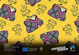 fairtrade.org.uk
Fairtrade Foundation,
5.7 The Loom, 14 Gower’s Walk,
London E1 8PY
Tel: +44 (0) 20 7405 5942 Email: mail@fairtrade.org.uk
Registered charity no. 1043886. A company limited by guarantee,
registered in England and Wales no. 2733136
Photography credits: Sean Hawkey, Eric St Pierre,
The Gastrocard, Solihull Fairtrade Borough,
Reading Fairtrade, Haworth Fairtrade, John Sargent,
Luc Gnago, Jo Hansford, Nabil Zorkot, Alex Rumford
Don’t Feed Exploitation.
choose fairtrade.
This publication was produced with the
financial support of the European Union.
Its contents are the sole responsibility
of the Fairtrade Foundation and do not
necessarily reflect the views of the
European Union.
 