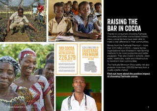 Fairtrade Fortnight 2019 Campaigner Action Guide
raising the
bar in cocoaThanks to consumers choosing Fairtrade
chocolate (and other cocoa-based treats!),
many cocoa farmers have been able to
make a real difference in their communities.
Money from the Fairtrade Premium – more
than £22 million in 2016 – means farmer
organisations have invested in new farming
methods to be more productive and better
equipped. They also invest in schools, clean
water, healthcare, roads and infrastructure
to transform their communities.
The Fairtrade Minimum Price safety net also
protects more than 200,000 farmers from a
cruelly volatile market.
Find out more about the positive impact
of choosing Fairtrade cocoa.
2
 