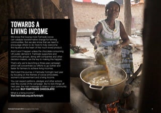 5
Towards a
living incomeWe know that buying more Fairtrade cocoa
can catalyse transformative change for farming
communities. But we also know that we need to
encourage others to do more to truly overcome
the injustice at the heart of this much-loved product.
And it won’t happen unless the chocolate-consuming
UK public demand it. Fairtrade supporters and
community groups, along with companies and other
decision-makers, are the key to making this happen.
That’s why we’re launching a three-year campaign
which will concentrate our efforts to go further and
faster for farmers to achieve living incomes.
We’ll start this journey in Fairtrade Fortnight next year
by focusing on the themes of cocoa (chocolate),
women’s empowerment and a living income.
You can expect petitions, pledges and other actions
over the course of the campaign. But to kick things off
next year, the main message to share in your community
is simple: BUY FAIRTRADE CHOCOLATE!
What is a living income?
Visit fairtrade.org.uk/fortnight
Fairtrade Fortnight 2019 Campaigner Action Guide
 