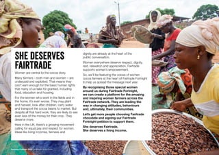 She Deserves
fairtradeWomen are central to the cocoa story.
Many farmers – both men and women – are
underpaid and exploited. That means they
can’t earn enough for the basic human rights
that many of us take for granted, including
food, education and housing.
For the women who work in the fields and in
the home, it’s even worse. They may plant
and harvest, look after children, carry water
and transport the cocoa beans to market. But
despite all that hard work, they are likely to see
even less of the money for their crop. They
deserve more.
Here in the UK, there’s a growing movement
calling for equal pay and respect for women.
Ideas like living incomes, fairness and
dignity are already at the heart of the
public conversation.
Women everywhere deserve respect, dignity,
rest, relaxation and appreciation. Fairtrade
supports women’s empowerment.
So, we’ll be featuring the voices of women
cocoa farmers at the heart of Fairtrade Fortnight
to help us spread the message next year.
By recognising those special women
around us during Fairtrade Fortnight,
we can create a platform for the amazing
and inspiring women farmers across the
Fairtrade network. They are leading the
way in changing attitudes, behaviours
and, ultimately, their communities.
Let’s get more people choosing Fairtrade
chocolate and signing our Fairtrade
Fortnight petition to support them.
She deserves Fairtrade.
She deserves a living income.
Fairtrade Fortnight 2019 Campaigner Action Guide 6
 