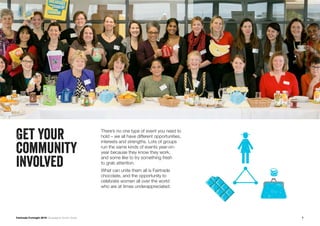 7Fairtrade Fortnight 2019 Campaigner Action Guide
Get your
community
involved
There’s no one type of event you need to
hold – we all have different opportunities,
interests and strengths. Lots of groups
run the same kinds of events year-on-
year because they know they work,
and some like to try something fresh
to grab attention.
What can unite them all is Fairtrade
chocolate, and the opportunity to
celebrate women all over the world
who are at times underappreciated.
 