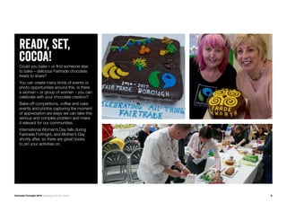 8Fairtrade Fortnight 2019 Campaigner Action Guide
ready, set,
cocoa!Could you bake – or find someone else
to bake – delicious Fairtrade chocolate
treats to share?
You can create many kinds of events or
photo opportunities around this. Is there
a woman – or group of women – you can
celebrate with your chocolate creation?
Bake-off competitions, coffee and cake
events and photos capturing the moment
of appreciation are ways we can take this
serious and complex problem and make
it relevant for our communities.
International Women’s Day falls during
Fairtrade Fortnight, and Mother’s Day
shortly after, so there are great hooks
to pin your activities on.
 