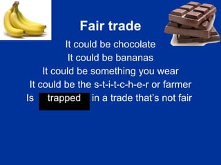 Fair trade It could be chocolate It could be bananas It could be something you wear It could be the s-t-i-t-c-h-e-r or farmer Is  trapped  in a trade that’s not fair   