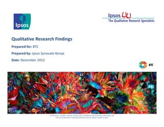 © 2012 Ipsos. All rights reserved. Contains Ipsos' Confidential and Proprietary information and
may not be disclosed or reproduced without the prior written consent of Ipsos.
Qualitative Research Findings
Prepared for: BTC
Prepared by: Ipsos Synovate Kenya
Date: December 2012
 