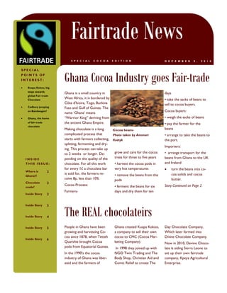 B U S I N E S S   N A M E




                                        Fairtrade News
                                        S P E C I A L   C O C O A     E D I T I O N                    D E C E M B E R      9 ,   2 0 1 0


SPECIAL
POINTS OF
INTEREST:

      Kuapa Kokoo, big
                                    Ghana Cocoa Industry goes Fair-trade
       steps towards
                                    Ghana is a small country in                                        days
       global Fair-trade
       Chocolate
                                    West Africa, it is bordered by                                     • take the sacks of beans to
                                    Côte d'Ivoire, Togo, Burkina                                       sell to cocoa buyers.
      Cadbury jumping              Faso and Gulf of Guinea. The
       on Bandwagon?                                                                                   Cocoa buyers:
                                    name „Ghana‟ means
      Ghana, the home              “Warrior King” deriving from                                       • weigh the sacks of beans
       of fair-trade                the ancient Ghana Empire.                                          • pay the farmer for the
       chocolate
                                    Making chocolate is a long        Cocoa beans-                     beans
                                    complicated process that          Photo taken by Annmari           • arrange to take the beans to
                                    starts with farmers collecting,   Kostyk                           the port.
                                    splitting, fermenting and dry-
                                                                                                       Importers:
                                    ing. This process can take up
                                    to 2 weeks or longer. De-          grow and care for the cocoa     • arrange transport for the
    INSIDE                          pending on the quality of the      trees for three to five years   beans from Ghana to the UK
    THIS ISSUE:                     chocolate. For all this work       • harvest the cocoa pods in     and Ireland
                                    for every 1£ a chocolate bar       very hot temperatures                 turn the beans into co-
    Where is                    2
                                    is sold for, the farmers re-       • remove the beans from the            coa solids and cocoa
    Ghana??
                                    ceive 8p, less than 10%            pods                                   butter.
    Chocolate                   2
                                    Cocoa Process:                     • ferment the beans for six     Story Continued on Page 2
    made?
                                    Farmers-                           days and dry them for ten
    Inside Story                2




                                    The REAL chocolateirs
    Inside Story                3


    Inside Story                4


    Inside Story                5   People in Ghana have been          Ghana created Kuapa Kokoo,      Day Chocolate Company,
                                    growing and harvesting Co-         a company to sell their own     Which later formed into
                                    coa since 1878, when Tetteh        cocoa to CMC (Cocoa Mar-        Divine Chocolate Company.
    Inside Story                6
                                    Quarshie brought Cocoa             keting Company).                Now in 2010, Devine Choco-
                                    pods from Equatorial Guinea.       In 1998 they joined up with     late is aiding Sierra Leone to
                                    In the 1990‟s the cocoa            NGO Twin Trading and The        set up their own fairtrade
                                    industry of Ghana was liber-       Body Shop, Christian Aid and    company, Kpeya Agricultural
                                    ated and the farmers of            Comic Relief to create The      Enterprise.
 