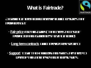 What is Fairtrade? A growing international movement which ensures that producers get: Fair price  for their goods (that covers the cost of production and guarantees a living income) Long term contracts  which provide real security Support  to gain the knowledge and skills they need to develop their businesses and increase sales 