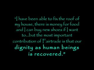“ I have been able to fix the roof of my house, there is money for food and I can buy new shoes if I want to…but the most important contribution of Fairtrade is that our   dignity as human beings is recovered.” 